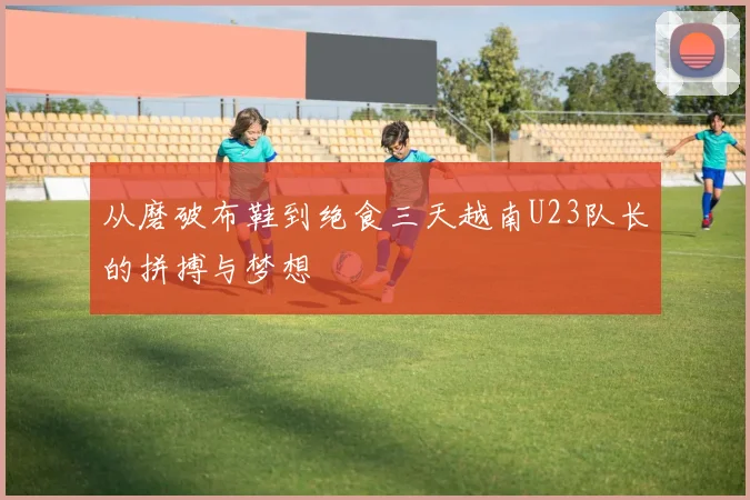 从磨破布鞋到绝食三天越南U23队长的拼搏与梦想