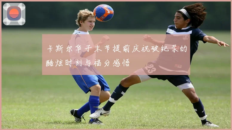 卡斯尔华子末节提前庆祝破纪录的酷炫时刻与福分感悟