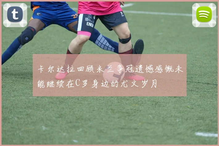 卡尔达拉回顾米兰争冠遗憾感慨未能继续在C罗身边的尤文岁月