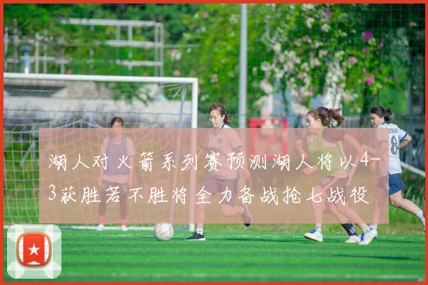 湖人对火箭系列赛预测湖人将以4-3获胜若不胜将全力备战抢七战役