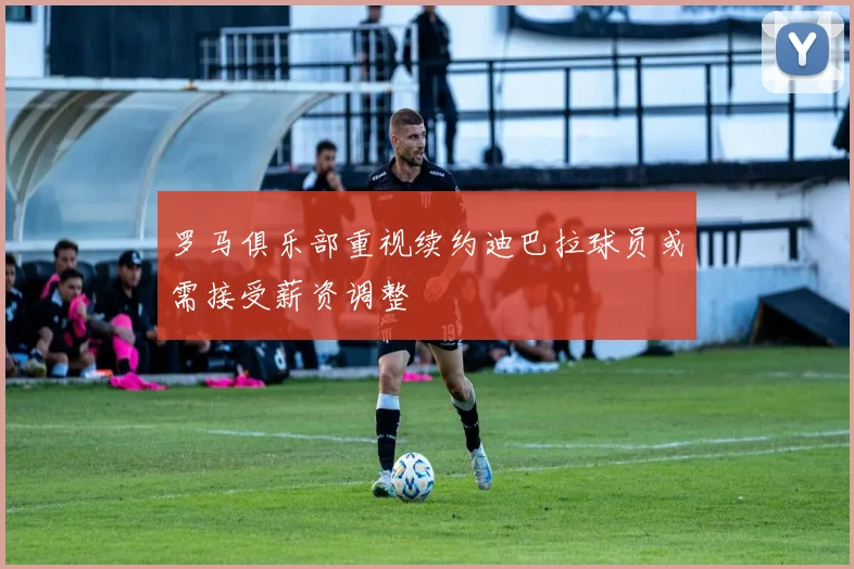 罗马俱乐部重视续约迪巴拉球员或需接受薪资调整