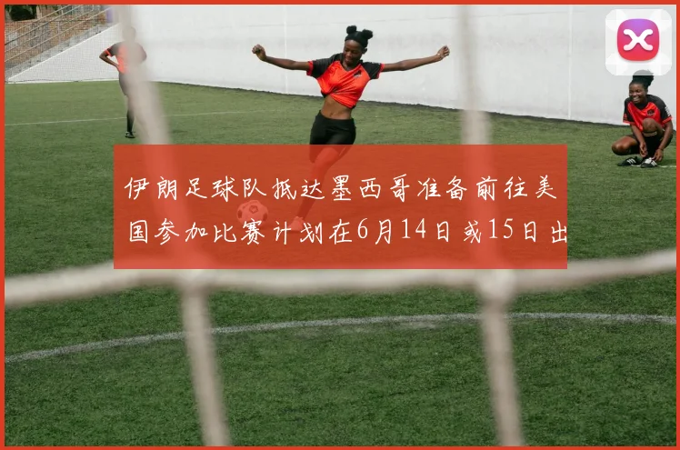 伊朗足球队抵达墨西哥准备前往美国参加比赛计划在6月14日或15日出发
