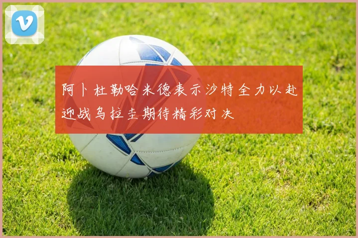 阿卜杜勒哈米德表示沙特全力以赴迎战乌拉圭期待精彩对决