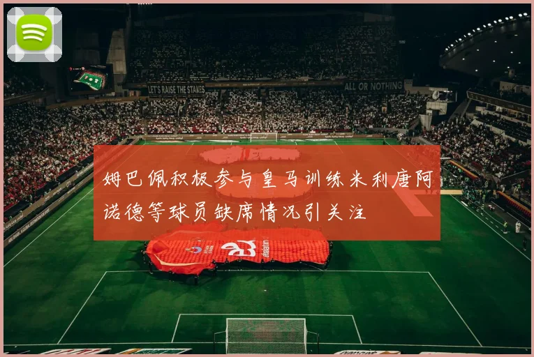 姆巴佩积极参与皇马训练米利唐阿诺德等球员缺席情况引关注