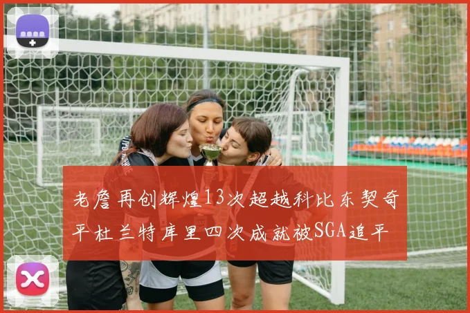 老詹再创辉煌13次超越科比东契奇平杜兰特库里四次成就被SGA追平