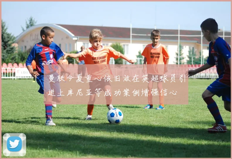 曼联今夏重心依旧放在英超球员引进上库尼亚等成功案例增强信心