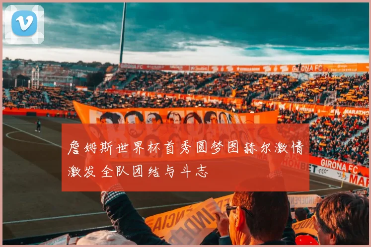 詹姆斯世界杯首秀圆梦图赫尔激情激发全队团结与斗志