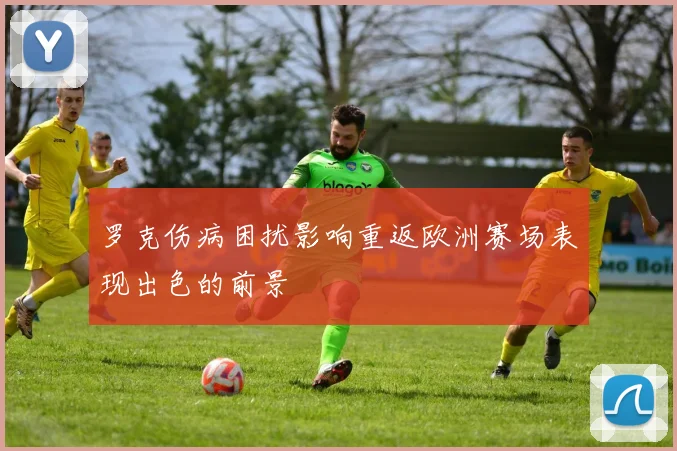 罗克伤病困扰影响重返欧洲赛场表现出色的前景