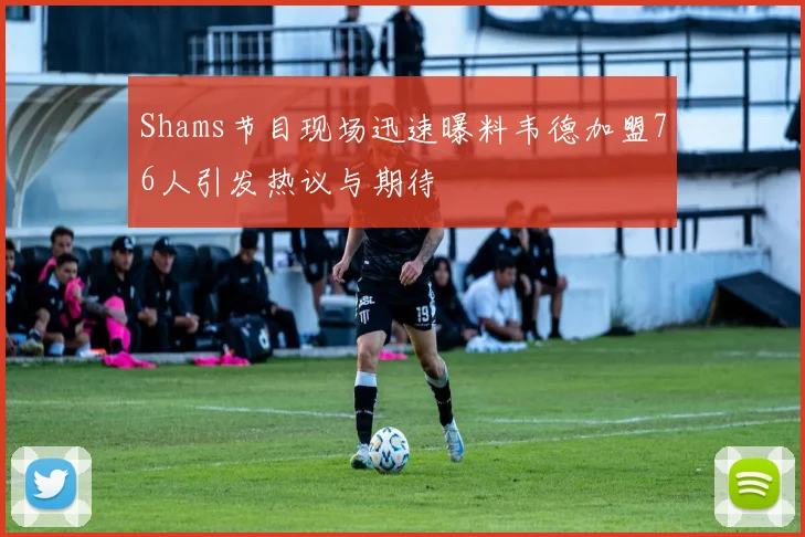 Shams节目现场迅速曝料韦德加盟76人引发热议与期待