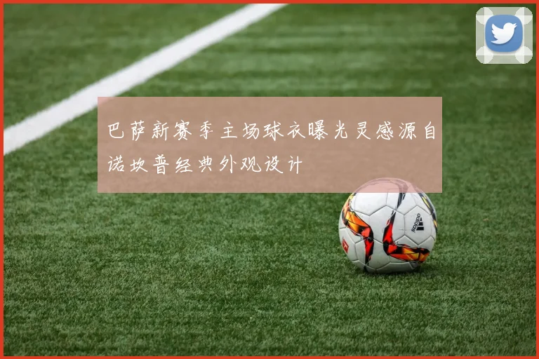 巴萨新赛季主场球衣曝光灵感源自诺坎普经典外观设计