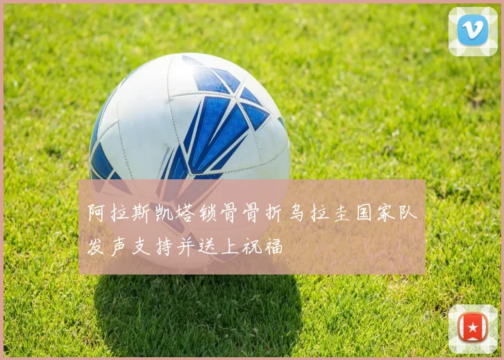 阿拉斯凯塔锁骨骨折乌拉圭国家队发声支持并送上祝福