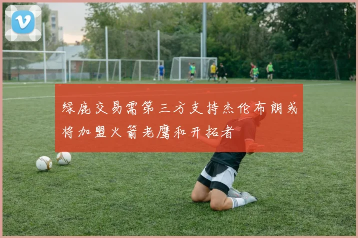 绿鹿交易需第三方支持杰伦布朗或将加盟火箭老鹰和开拓者