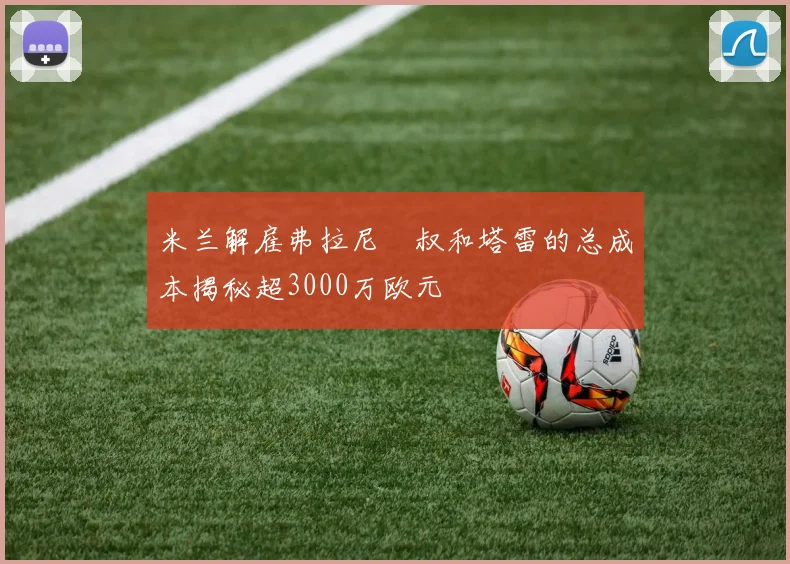 米兰解雇弗拉尼囧叔和塔雷的总成本揭秘超3000万欧元
