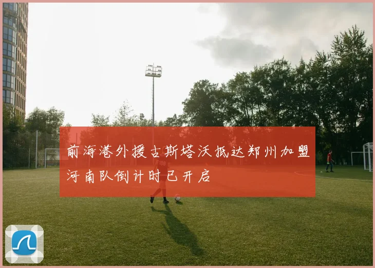 前海港外援古斯塔沃抵达郑州加盟河南队倒计时已开启