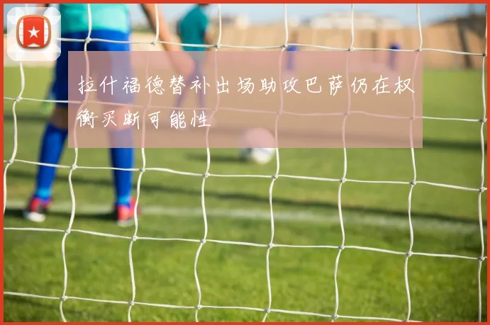 拉什福德替补出场助攻巴萨仍在权衡买断可能性
