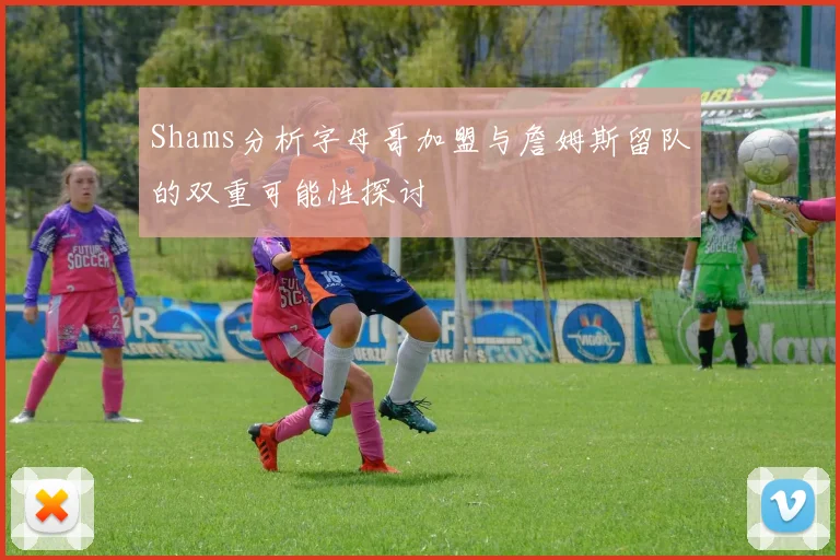 Shams分析字母哥加盟与詹姆斯留队的双重可能性探讨