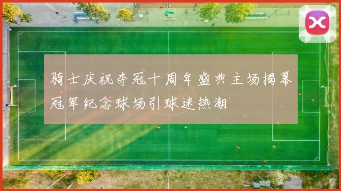 骑士庆祝夺冠十周年盛典主场揭幕冠军纪念球场引球迷热潮