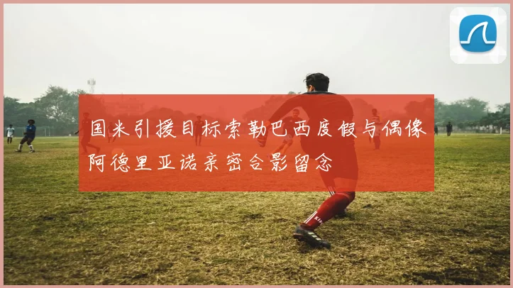国米引援目标索勒巴西度假与偶像阿德里亚诺亲密合影留念