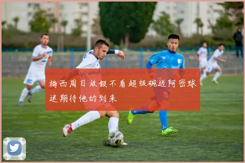 梅西周日放假不看超级碗迈阿密球迷期待他的到来