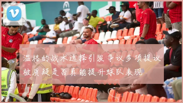 温格的战术选择引发争议多项提议被质疑是否真能提升球队表现