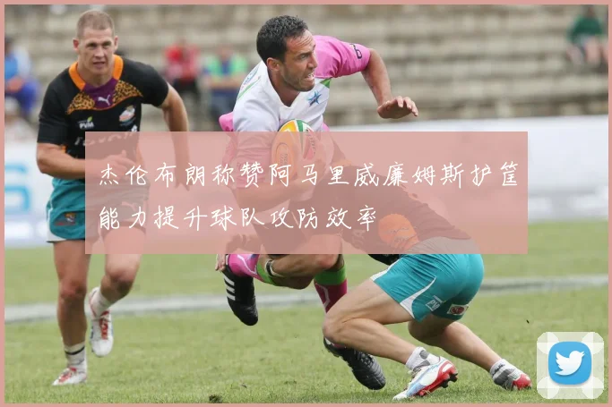 杰伦布朗称赞阿马里威廉姆斯护筐能力提升球队攻防效率