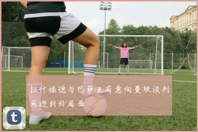 拉什福德与巴萨互有意向曼联谈判或迎利好局面