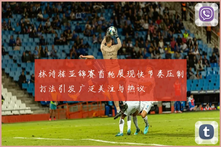林诗栋亚锦赛首轮展现快节奏压制打法引发广泛关注与热议