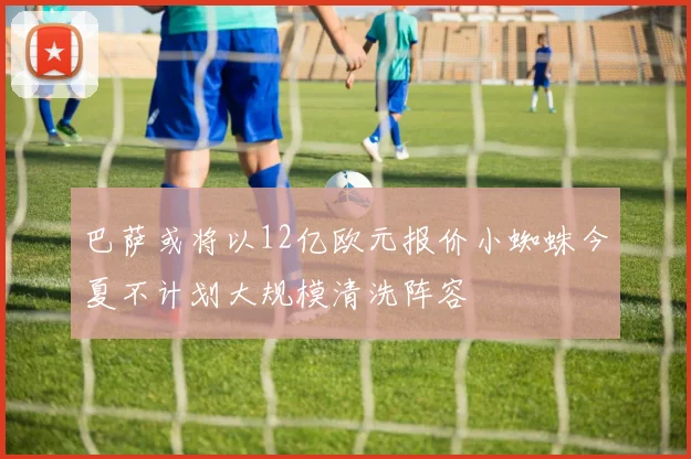 巴萨或将以12亿欧元报价小蜘蛛今夏不计划大规模清洗阵容