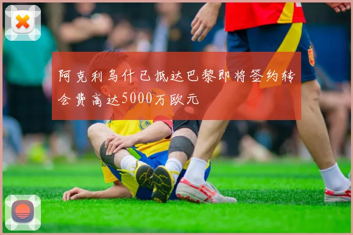 阿克利乌什已抵达巴黎即将签约转会费高达5000万欧元
