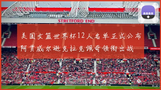 美国女篮世界杯12人名单正式公布阿贾威尔逊克拉克佩奇领衔出战
